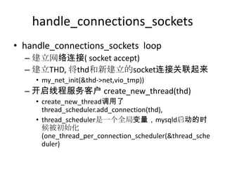 handle_connections_socketshandle_connections_sockets  loop建立网络连接( socket accept)建立THD, 将thd和新建立的socket连接关联起来my_net_init(&thd->net,vio_tmp))开启线程服务客户 create_new_thread(thd)create_new_thread调用了thread_scheduler.add_connection(thd), thread_scheduler是一个全局变量，mysqld启动的时候被初始化 (one_thread_per_connection_scheduler(&thread_scheduler)