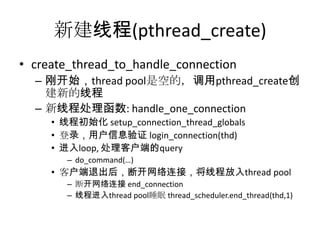 新建线程(pthread_create)create_thread_to_handle_connection刚开始，thread pool是空的，调用pthread_create创建新的线程新线程处理函数:handle_one_connection线程初始化 setup_connection_thread_globals登录，用户信息验证 login_connection(thd)进入loop, 处理客户端的querydo_command(…)客户端退出后，断开网络连接，将线程放入thread pool断开网络连接 end_connection线程进入thread pool睡眠 thread_scheduler.end_thread(thd,1)
