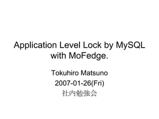 Application Level Lock by MySQL with MoFedge. Tokuhiro Matsuno 2007-01-26(Fri) 社内勉強会 