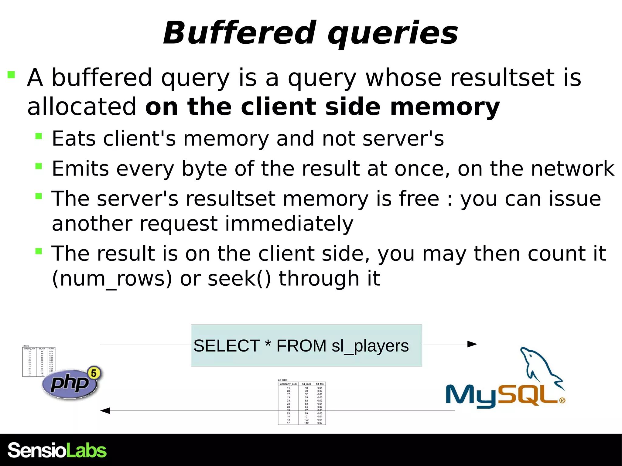 Buffered queries  A buffered query is a query whose resultset is allocated on the client side memory  Eats client's memory and not server's  Emits every byte of the result at once, on the network  The server's resultset memory is free : you can issue another request immediately  The result is on the client side, you may then count it (num_rows) or seek() through it SELECT * FROM sl_players 