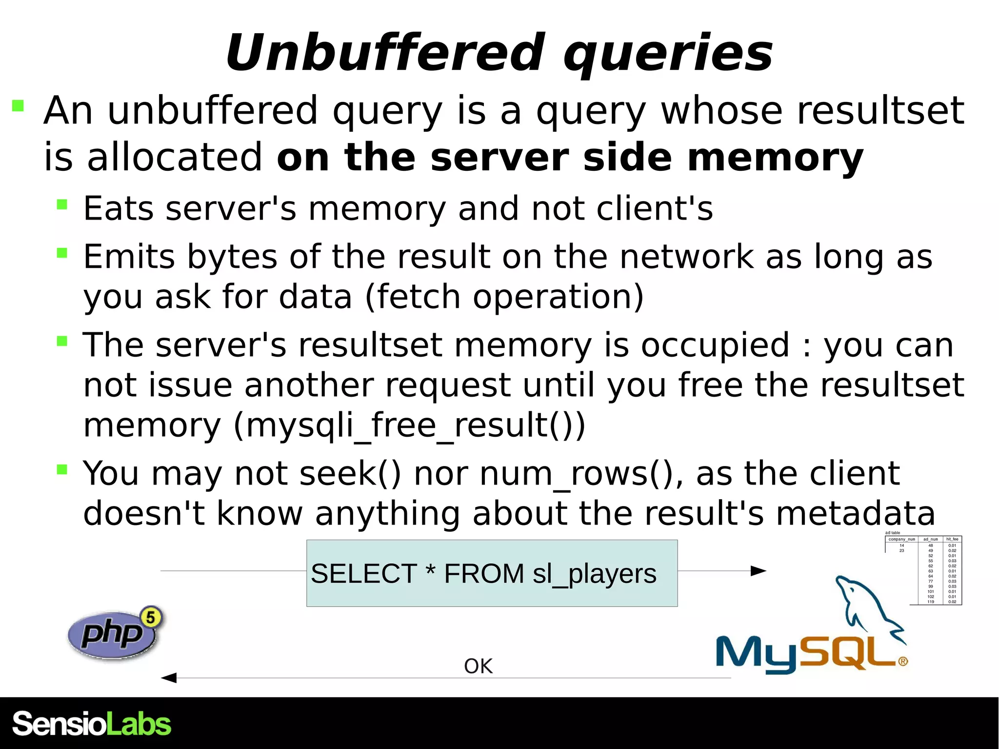 Unbuffered queries  An unbuffered query is a query whose resultset is allocated on the server side memory  Eats server's memory and not client's  Emits bytes of the result on the network as long as you ask for data (fetch operation)  The server's resultset memory is occupied : you can not issue another request until you free the resultset memory (mysqli_free_result())  You may not seek() nor num_rows(), as the client doesn't know anything about the result's metadata SELECT * FROM sl_players OK 