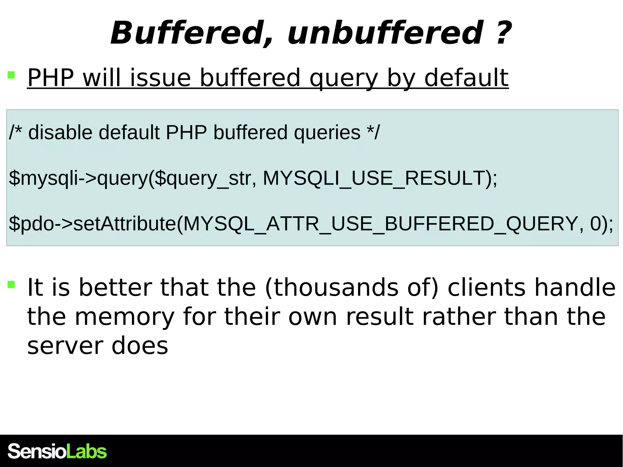 Buffered, unbuffered ?  PHP will issue buffered query by default /* disable default PHP buffered queries */ $mysqli->query($query_str, MYSQLI_USE_RESULT); $pdo->setAttribute(MYSQL_ATTR_USE_BUFFERED_QUERY, 0);  It is better that the (thousands of) clients handle the memory for their own result rather than the server does 