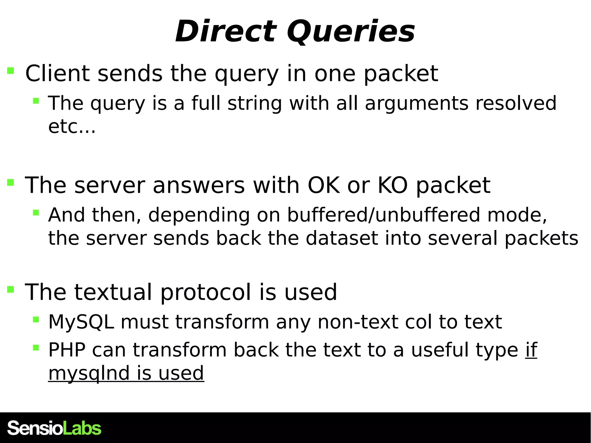 Direct Queries  Client sends the query in one packet  The query is a full string with all arguments resolved etc...  The server answers with OK or KO packet  And then, depending on buffered/unbuffered mode, the server sends back the dataset into several packets  The textual protocol is used  MySQL must transform any non-text col to text  PHP can transform back the text to a useful type if mysqlnd is used 