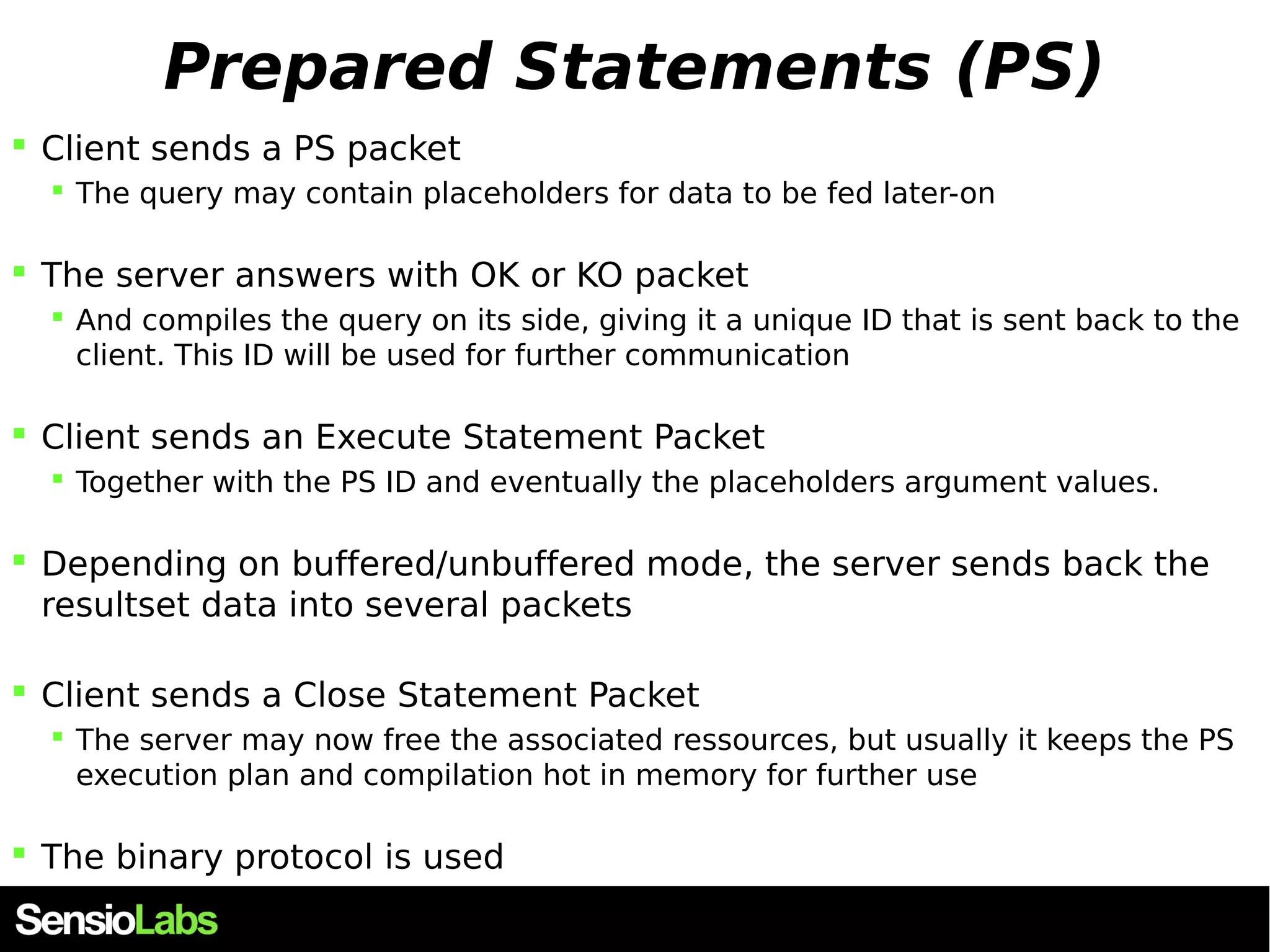 Prepared Statements (PS)  Client sends a PS packet  The query may contain placeholders for data to be fed later-on  The server answers with OK or KO packet  And compiles the query on its side, giving it a unique ID that is sent back to the client. This ID will be used for further communication  Client sends an Execute Statement Packet  Together with the PS ID and eventually the placeholders argument values.  Depending on buffered/unbuffered mode, the server sends back the resultset data into several packets  Client sends a Close Statement Packet  The server may now free the associated ressources, but usually it keeps the PS execution plan and compilation hot in memory for further use  The binary protocol is used 