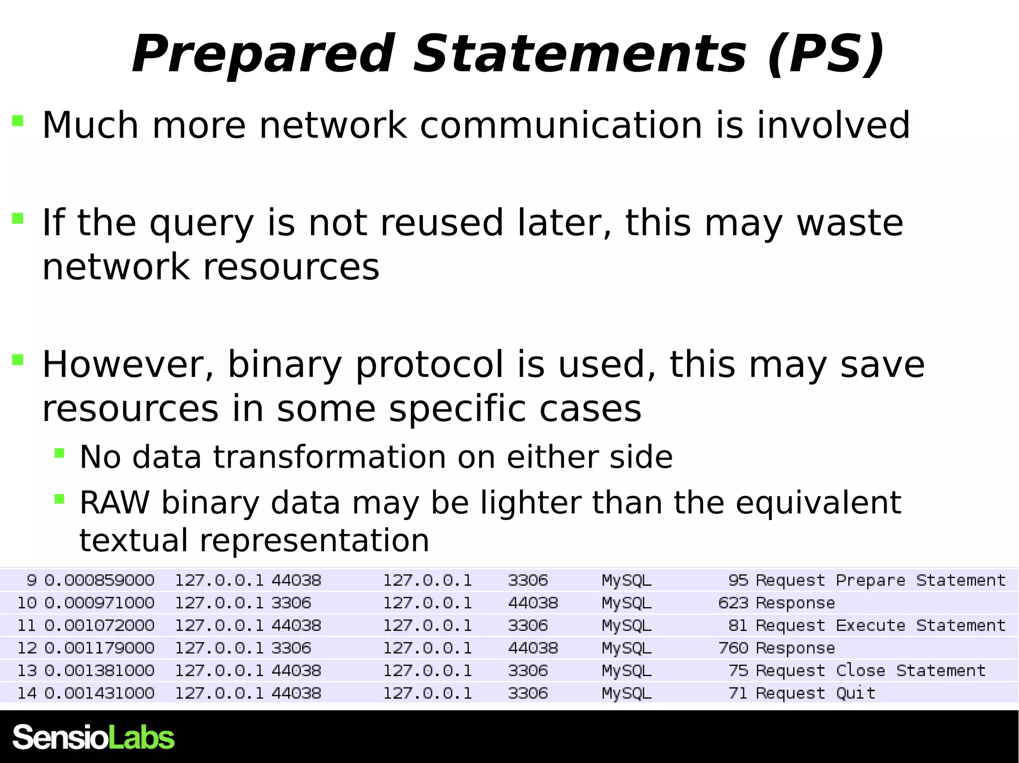 Prepared Statements (PS)  Much more network communication is involved  If the query is not reused later, this may waste network resources  However, binary protocol is used, this may save resources in some specific cases  No data transformation on either side  RAW binary data may be lighter than the equivalent textual representation 
