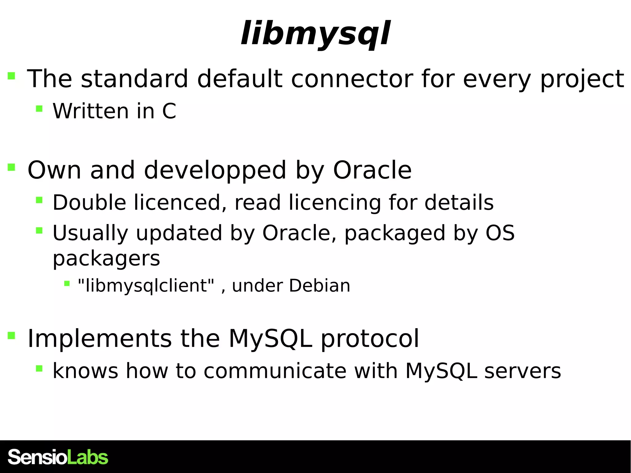 libmysql  The standard default connector for every project  Written in C  Own and developped by Oracle  Double licenced, read licencing for details  Usually updated by Oracle, packaged by OS packagers  "libmysqlclient" , under Debian  Implements the MySQL protocol  knows how to communicate with MySQL servers 