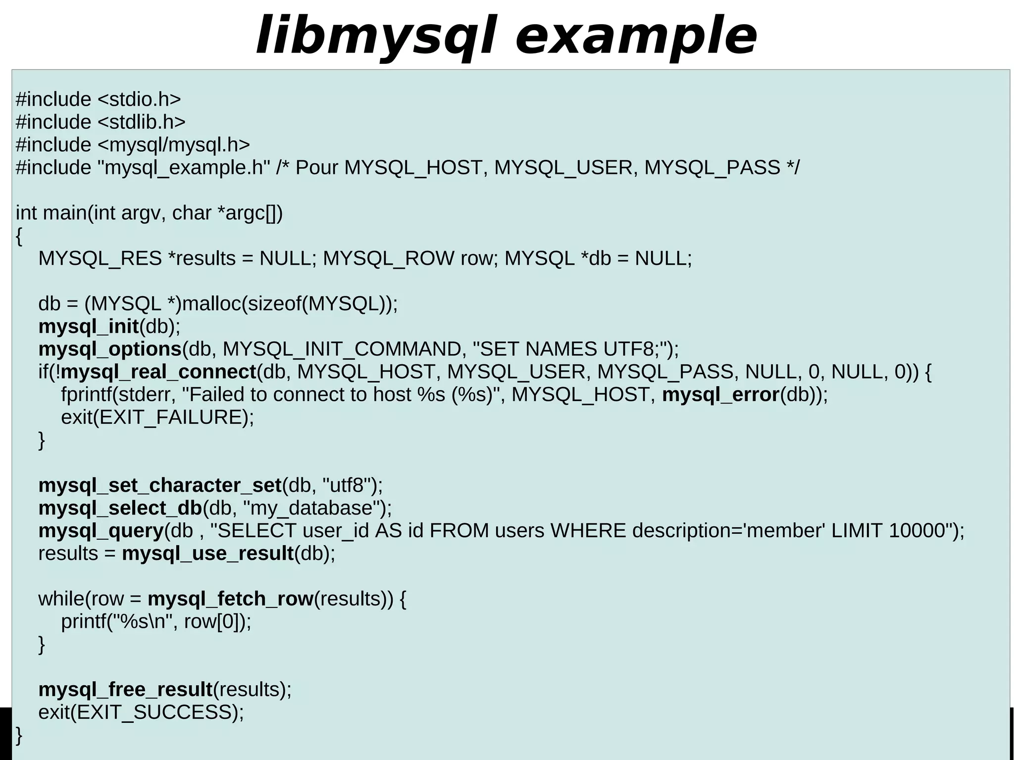 libmysql example #include <stdio.h> #include <stdlib.h> #include <mysql/mysql.h> #include "mysql_example.h" /* Pour MYSQL_HOST, MYSQL_USER, MYSQL_PASS */ int main(int argv, char *argc[]) { MYSQL_RES *results = NULL; MYSQL_ROW row; MYSQL *db = NULL; db = (MYSQL *)malloc(sizeof(MYSQL)); mysql_init(db); mysql_options(db, MYSQL_INIT_COMMAND, "SET NAMES UTF8;"); if(!mysql_real_connect(db, MYSQL_HOST, MYSQL_USER, MYSQL_PASS, NULL, 0, NULL, 0)) { fprintf(stderr, "Failed to connect to host %s (%s)", MYSQL_HOST, mysql_error(db)); exit(EXIT_FAILURE); } mysql_set_character_set(db, "utf8"); mysql_select_db(db, "my_database"); mysql_query(db , "SELECT user_id AS id FROM users WHERE description='member' LIMIT 10000"); results = mysql_use_result(db); while(row = mysql_fetch_row(results)) { printf("%sn", row[0]); } mysql_free_result(results); exit(EXIT_SUCCESS); } 