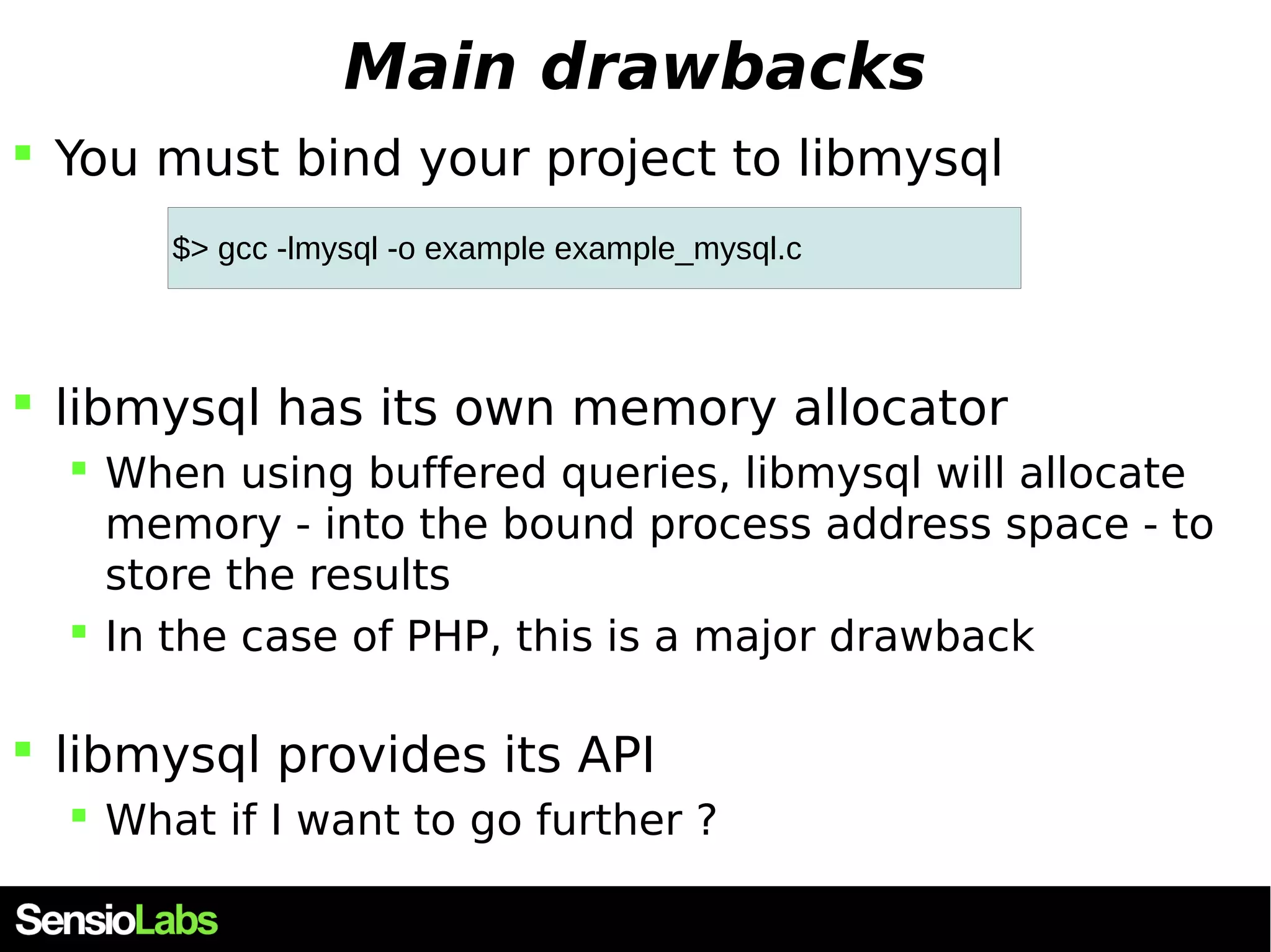 Main drawbacks  You must bind your project to libmysql $> gcc -lmysql -o example example_mysql.c  libmysql has its own memory allocator  When using buffered queries, libmysql will allocate memory - into the bound process address space - to store the results  In the case of PHP, this is a major drawback  libmysql provides its API  What if I want to go further ? 