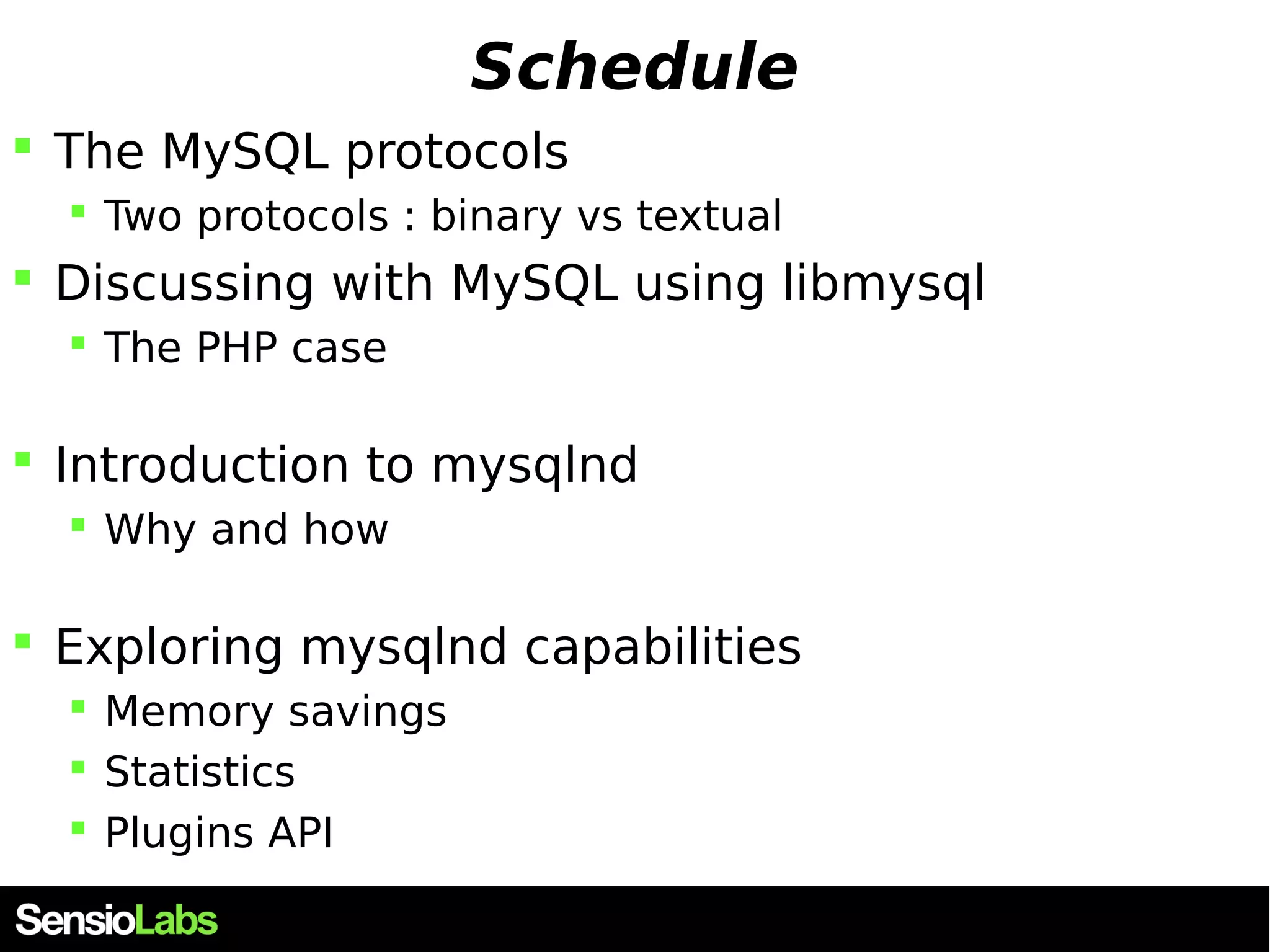 Schedule  The MySQL protocols  Two protocols : binary vs textual  Discussing with MySQL using libmysql  The PHP case  Introduction to mysqlnd  Why and how  Exploring mysqlnd capabilities  Memory savings  Statistics  Plugins API 