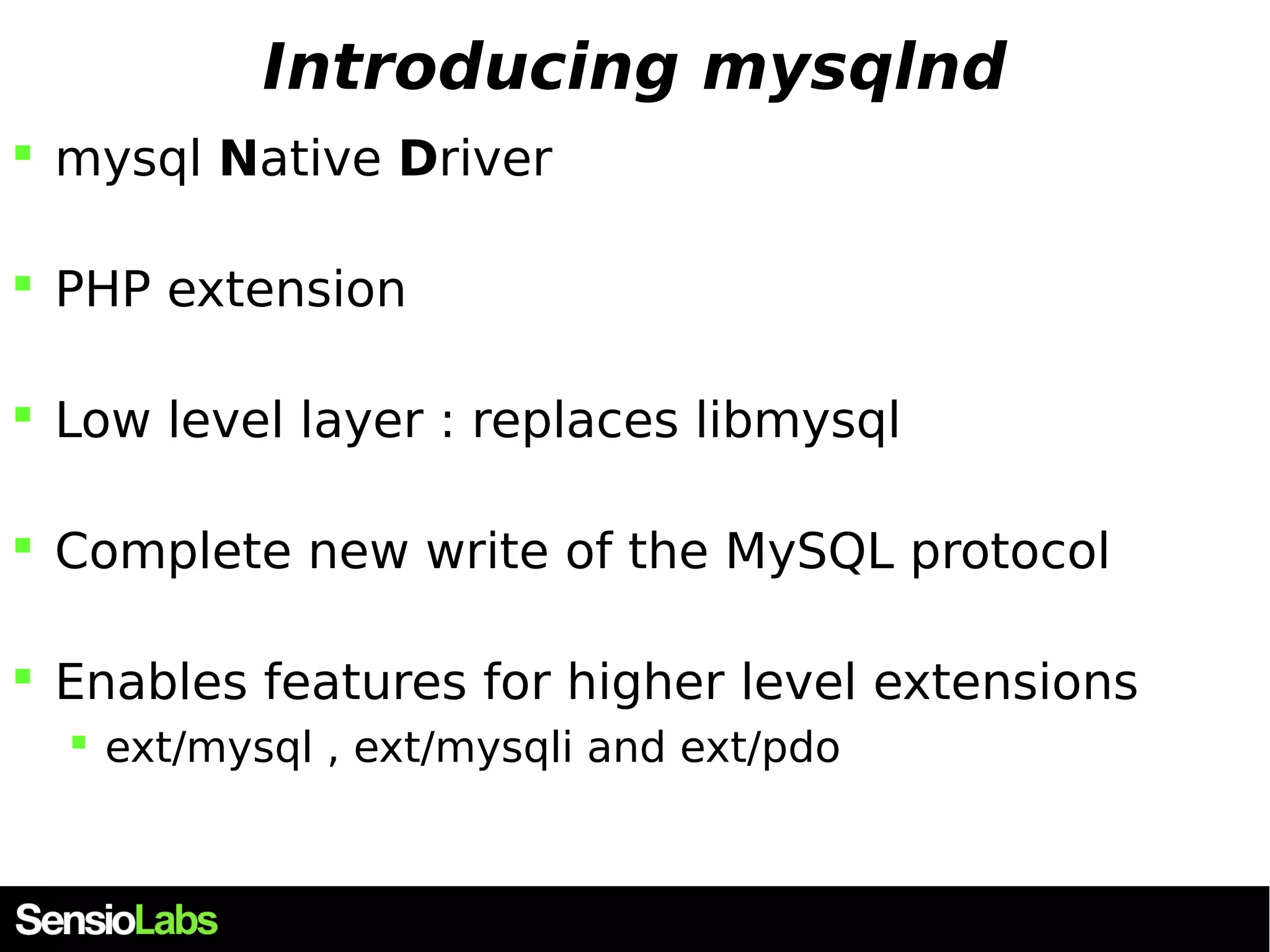 Introducing mysqlnd  mysql Native Driver  PHP extension  Low level layer : replaces libmysql  Complete new write of the MySQL protocol  Enables features for higher level extensions  ext/mysql , ext/mysqli and ext/pdo 