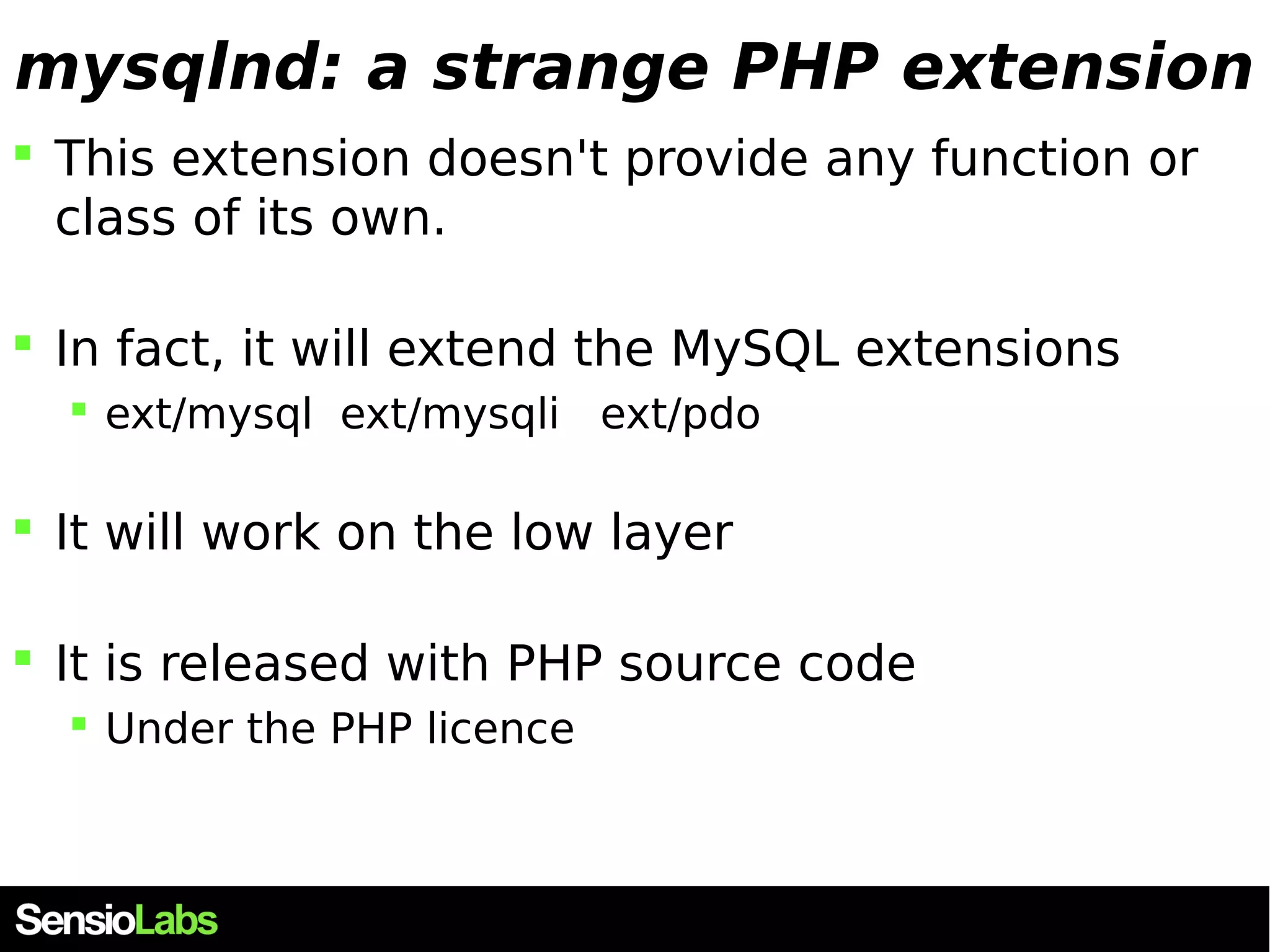 mysqlnd: a strange PHP extension  This extension doesn't provide any function or class of its own.  In fact, it will extend the MySQL extensions  ext/mysql ext/mysqli ext/pdo  It will work on the low layer  It is released with PHP source code  Under the PHP licence 