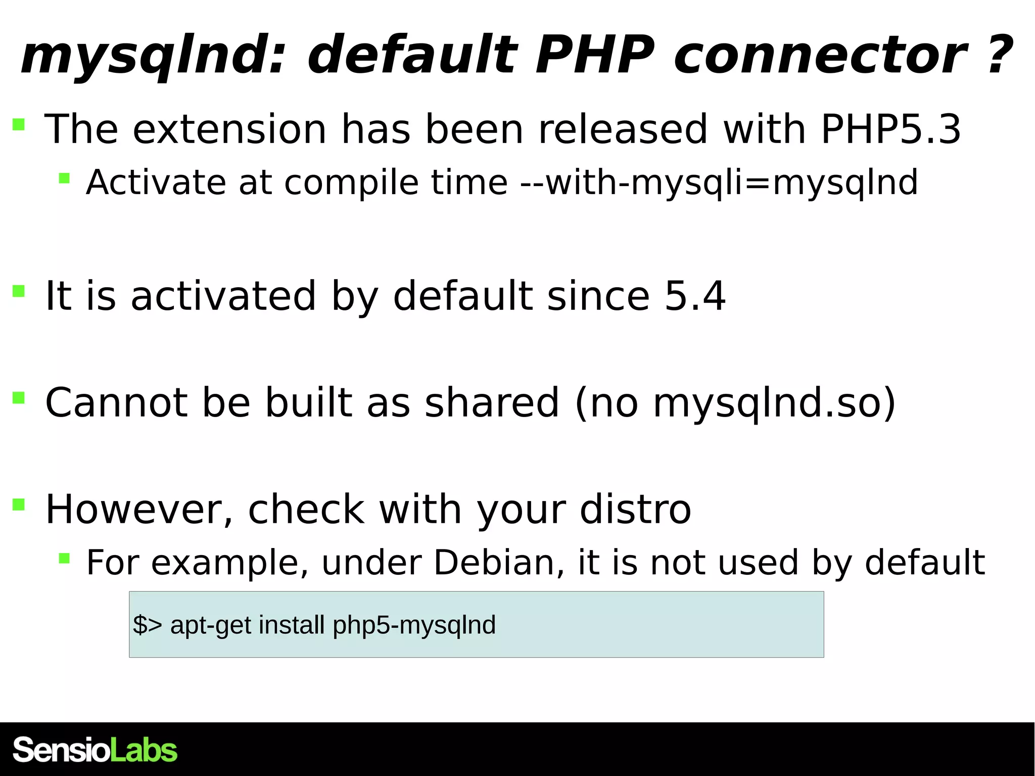 mysqlnd: default PHP connector ?  The extension has been released with PHP5.3  Activate at compile time --with-mysqli=mysqlnd  It is activated by default since 5.4  Cannot be built as shared (no mysqlnd.so)  However, check with your distro  For example, under Debian, it is not used by default $> apt-get install php5-mysqlnd 