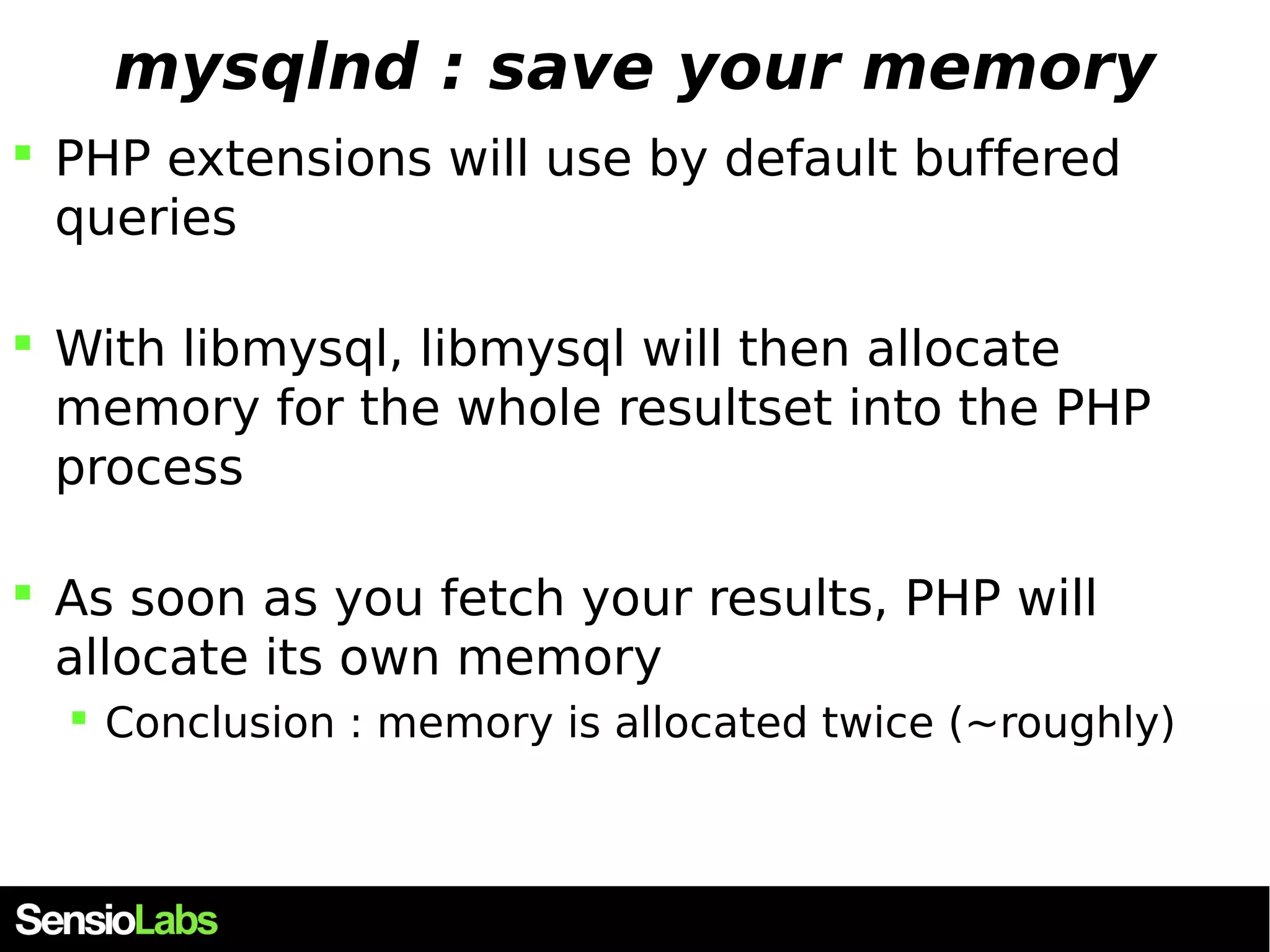 mysqlnd : save your memory  PHP extensions will use by default buffered queries  With libmysql, libmysql will then allocate memory for the whole resultset into the PHP process  As soon as you fetch your results, PHP will allocate its own memory  Conclusion : memory is allocated twice (~roughly) 