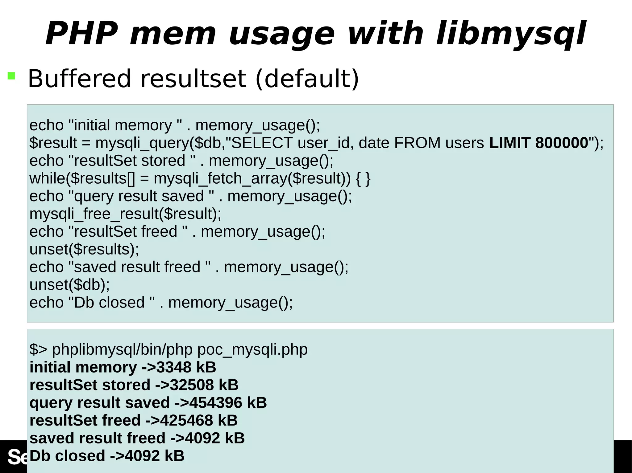 PHP mem usage with libmysql  Buffered resultset (default) echo "initial memory " . memory_usage(); $result = mysqli_query($db,"SELECT user_id, date FROM users LIMIT 800000"); echo "resultSet stored " . memory_usage(); while($results[] = mysqli_fetch_array($result)) { } echo "query result saved " . memory_usage(); mysqli_free_result($result); echo "resultSet freed " . memory_usage(); unset($results); echo "saved result freed " . memory_usage(); unset($db); echo "Db closed " . memory_usage(); $> phplibmysql/bin/php poc_mysqli.php initial memory ->3348 kB resultSet stored ->32508 kB query result saved ->454396 kB resultSet freed ->425468 kB saved result freed ->4092 kB Db closed ->4092 kB 