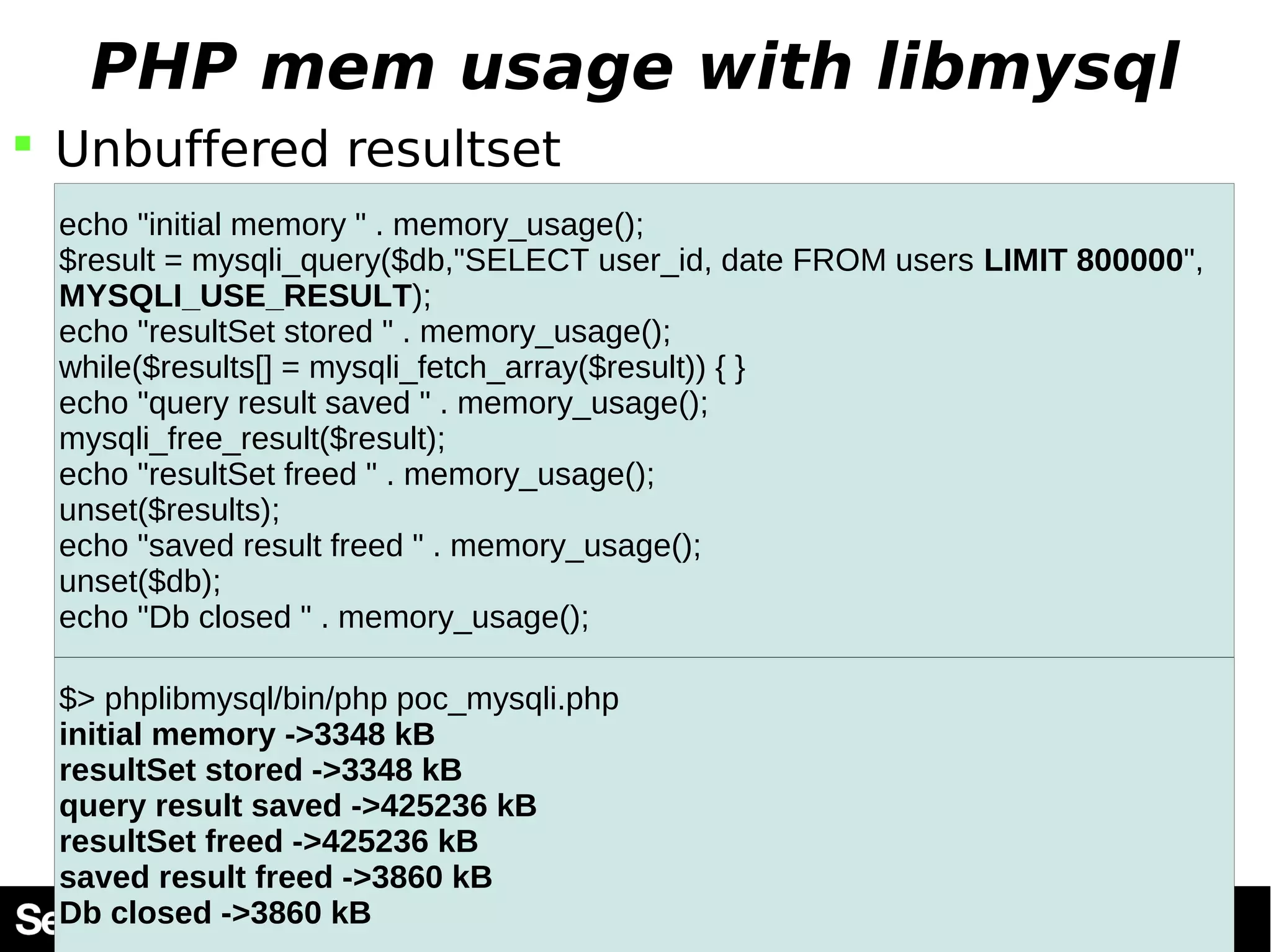 PHP mem usage with libmysql  Unbuffered resultset echo "initial memory " . memory_usage(); $result = mysqli_query($db,"SELECT user_id, date FROM users LIMIT 800000", MYSQLI_USE_RESULT); echo "resultSet stored " . memory_usage(); while($results[] = mysqli_fetch_array($result)) { } echo "query result saved " . memory_usage(); mysqli_free_result($result); echo "resultSet freed " . memory_usage(); unset($results); echo "saved result freed " . memory_usage(); unset($db); echo "Db closed " . memory_usage(); $> phplibmysql/bin/php poc_mysqli.php initial memory ->3348 kB resultSet stored ->3348 kB query result saved ->425236 kB resultSet freed ->425236 kB saved result freed ->3860 kB Db closed ->3860 kB 