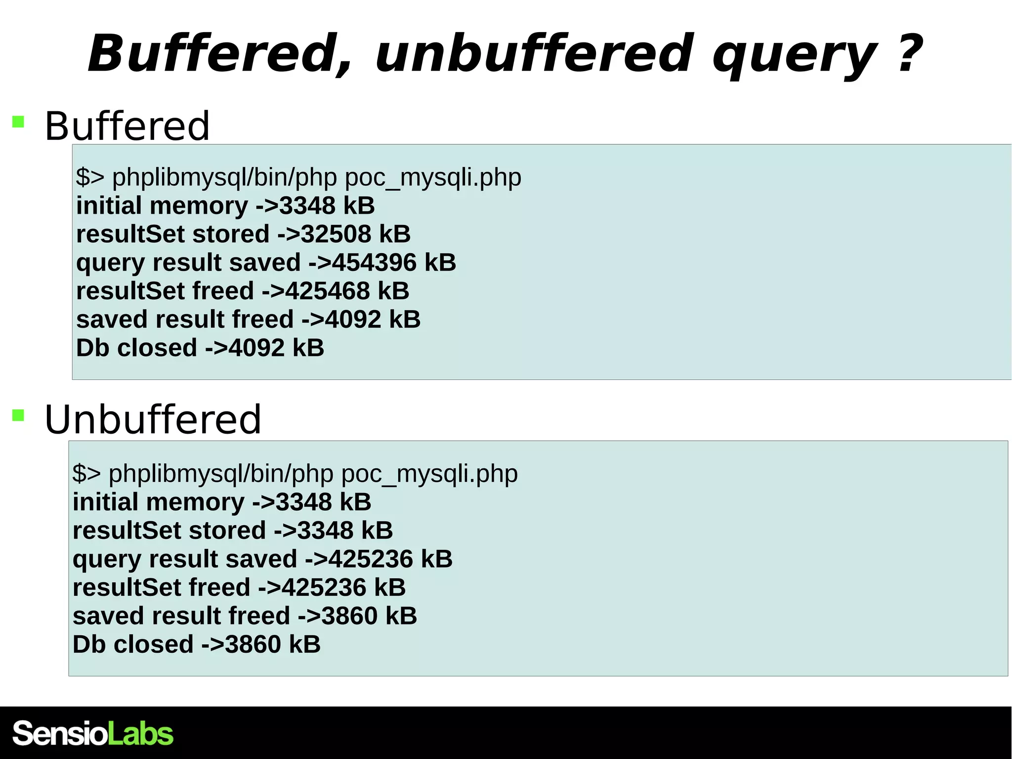 Buffered, unbuffered query ?  Buffered $> phplibmysql/bin/php poc_mysqli.php initial memory ->3348 kB resultSet stored ->32508 kB query result saved ->454396 kB resultSet freed ->425468 kB saved result freed ->4092 kB Db closed ->4092 kB  Unbuffered $> phplibmysql/bin/php poc_mysqli.php initial memory ->3348 kB resultSet stored ->3348 kB query result saved ->425236 kB resultSet freed ->425236 kB saved result freed ->3860 kB Db closed ->3860 kB 
