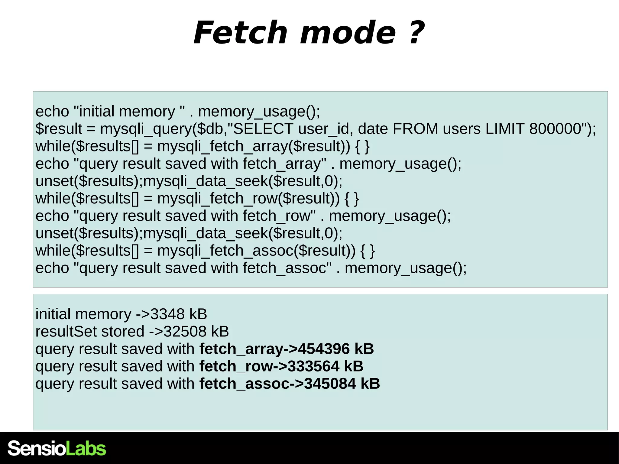 Fetch mode ? echo "initial memory " . memory_usage(); $result = mysqli_query($db,"SELECT user_id, date FROM users LIMIT 800000"); while($results[] = mysqli_fetch_array($result)) { } echo "query result saved with fetch_array" . memory_usage(); unset($results);mysqli_data_seek($result,0); while($results[] = mysqli_fetch_row($result)) { } echo "query result saved with fetch_row" . memory_usage(); unset($results);mysqli_data_seek($result,0); while($results[] = mysqli_fetch_assoc($result)) { } echo "query result saved with fetch_assoc" . memory_usage(); initial memory ->3348 kB resultSet stored ->32508 kB query result saved with fetch_array->454396 kB query result saved with fetch_row->333564 kB query result saved with fetch_assoc->345084 kB 