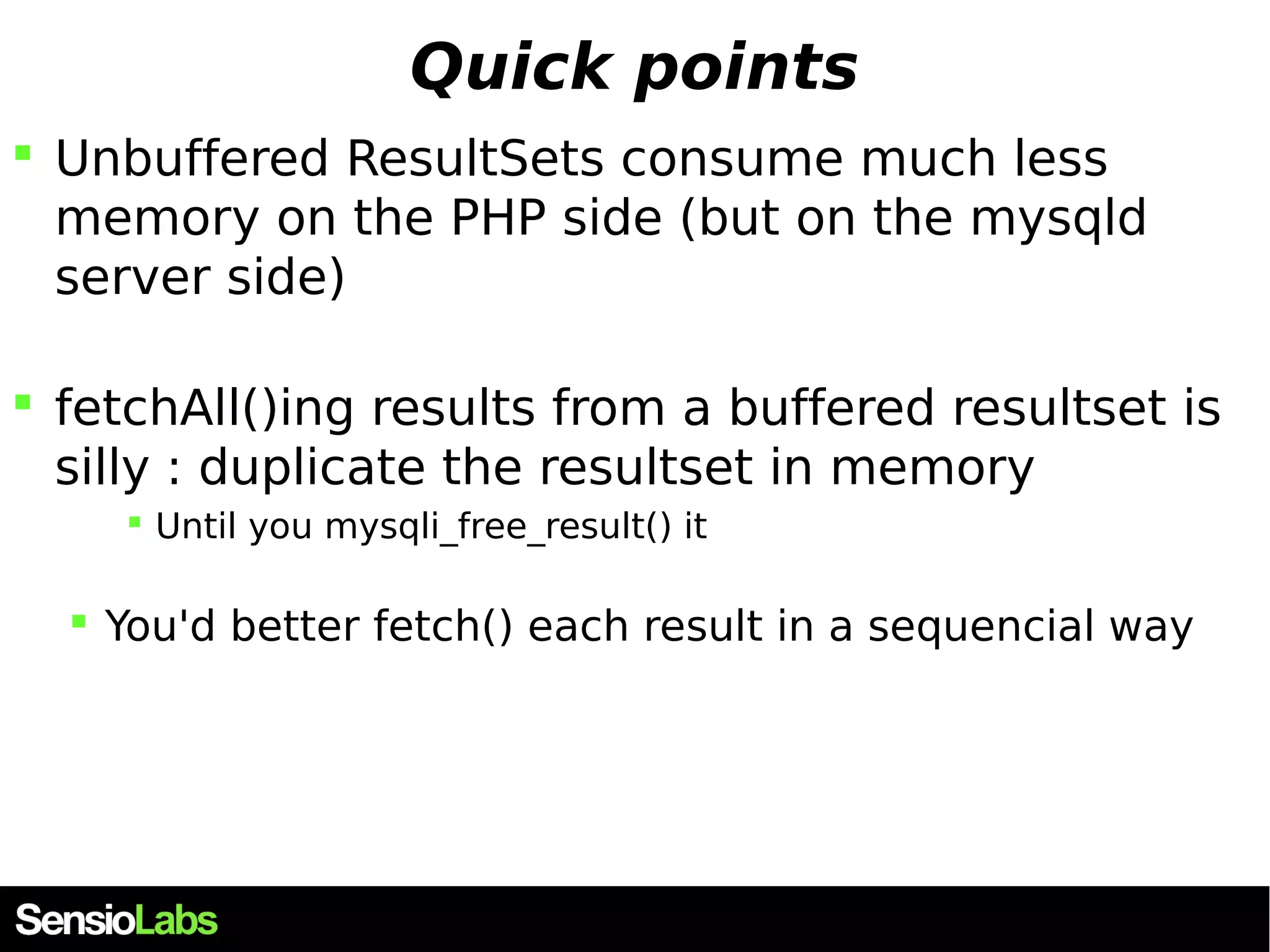 Quick points  Unbuffered ResultSets consume much less memory on the PHP side (but on the mysqld server side)  fetchAll()ing results from a buffered resultset is silly : duplicate the resultset in memory  Until you mysqli_free_result() it  You'd better fetch() each result in a sequencial way 