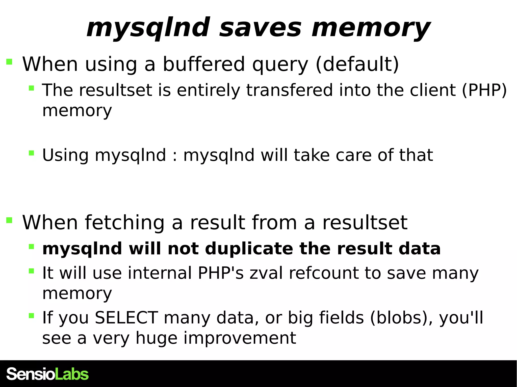 mysqlnd saves memory  When using a buffered query (default)  The resultset is entirely transfered into the client (PHP) memory  Using mysqlnd : mysqlnd will take care of that  When fetching a result from a resultset  mysqlnd will not duplicate the result data  It will use internal PHP's zval refcount to save many memory  If you SELECT many data, or big fields (blobs), you'll see a very huge improvement 