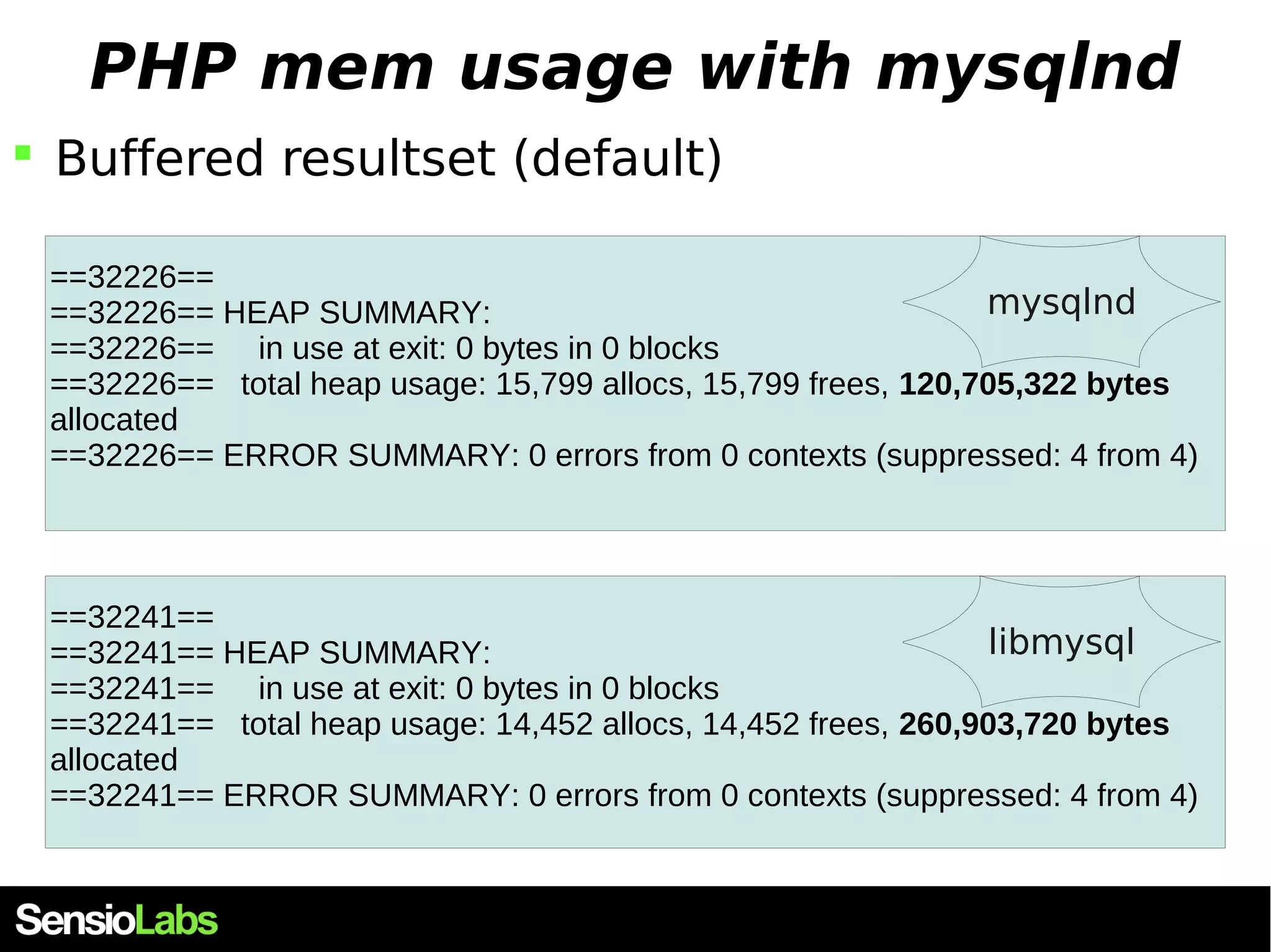 PHP mem usage with mysqlnd  Buffered resultset (default) ==32226== ==32226== HEAP SUMMARY: mysqlnd ==32226== in use at exit: 0 bytes in 0 blocks ==32226== total heap usage: 15,799 allocs, 15,799 frees, 120,705,322 bytes allocated ==32226== ERROR SUMMARY: 0 errors from 0 contexts (suppressed: 4 from 4) ==32241== ==32241== HEAP SUMMARY: libmysql ==32241== in use at exit: 0 bytes in 0 blocks ==32241== total heap usage: 14,452 allocs, 14,452 frees, 260,903,720 bytes allocated ==32241== ERROR SUMMARY: 0 errors from 0 contexts (suppressed: 4 from 4) 