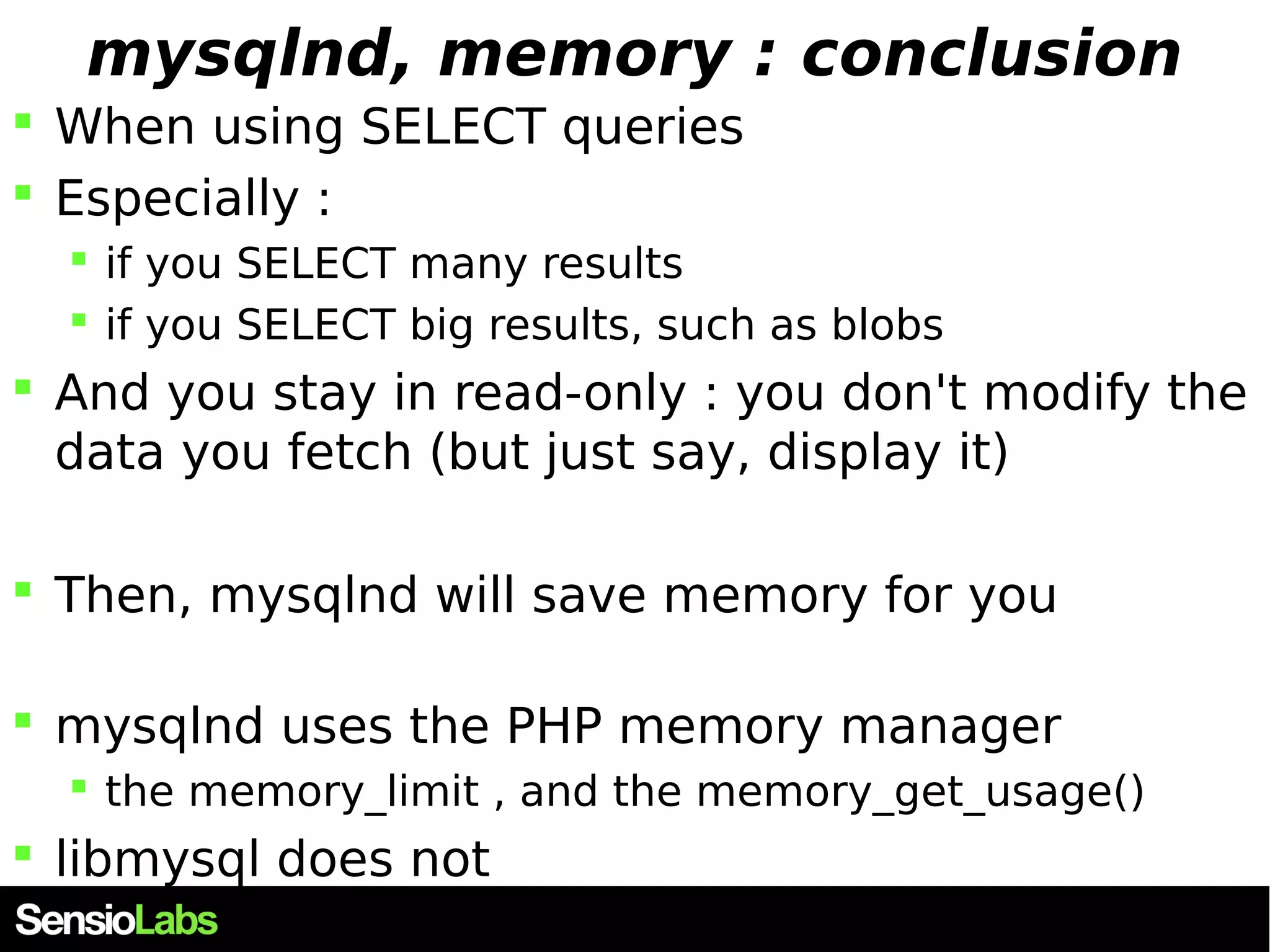 mysqlnd, memory : conclusion  When using SELECT queries  Especially :  if you SELECT many results  if you SELECT big results, such as blobs  And you stay in read-only : you don't modify the data you fetch (but just say, display it)  Then, mysqlnd will save memory for you  mysqlnd uses the PHP memory manager  the memory_limit , and the memory_get_usage()  libmysql does not 