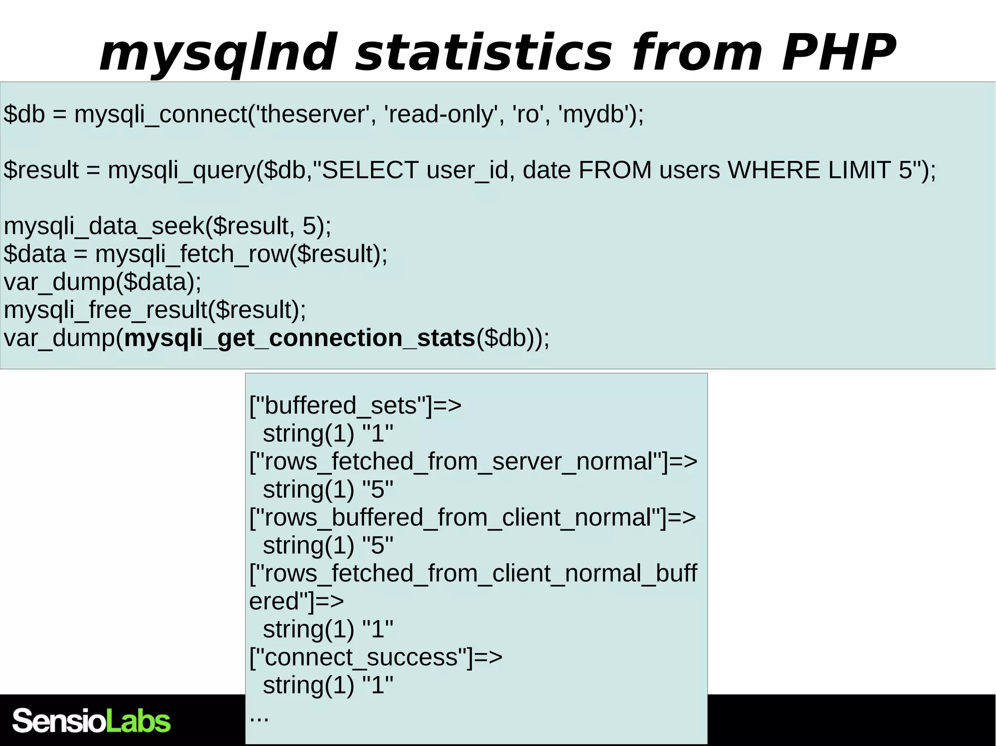 mysqlnd statistics from PHP $db = mysqli_connect('theserver', 'read-only', 'ro', 'mydb'); $result = mysqli_query($db,"SELECT user_id, date FROM users WHERE LIMIT 5"); mysqli_data_seek($result, 5); $data = mysqli_fetch_row($result); var_dump($data); mysqli_free_result($result); var_dump(mysqli_get_connection_stats($db)); ["buffered_sets"]=> string(1) "1" ["rows_fetched_from_server_normal"]=> string(1) "5" ["rows_buffered_from_client_normal"]=> string(1) "5" ["rows_fetched_from_client_normal_buff ered"]=> string(1) "1" ["connect_success"]=> string(1) "1" ... 