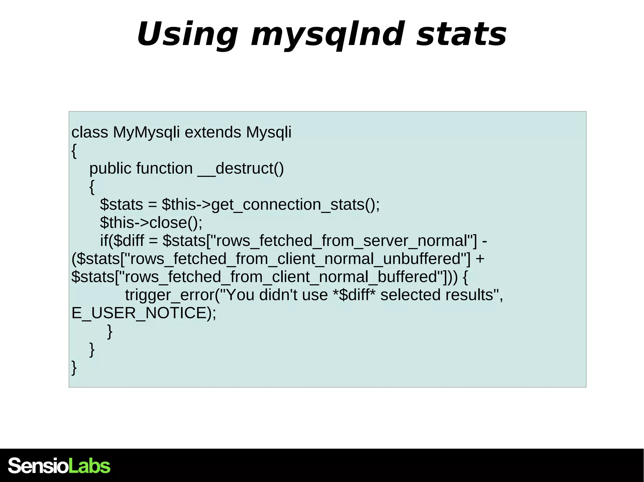Using mysqlnd stats class MyMysqli extends Mysqli { public function __destruct() { $stats = $this->get_connection_stats(); $this->close(); if($diff = $stats["rows_fetched_from_server_normal"] - ($stats["rows_fetched_from_client_normal_unbuffered"] + $stats["rows_fetched_from_client_normal_buffered"])) { trigger_error("You didn't use *$diff* selected results", E_USER_NOTICE); } } } 