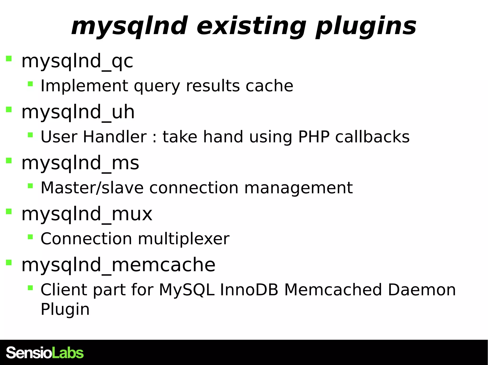 mysqlnd existing plugins  mysqlnd_qc  Implement query results cache  mysqlnd_uh  User Handler : take hand using PHP callbacks  mysqlnd_ms  Master/slave connection management  mysqlnd_mux  Connection multiplexer  mysqlnd_memcache  Client part for MySQL InnoDB Memcached Daemon Plugin 
