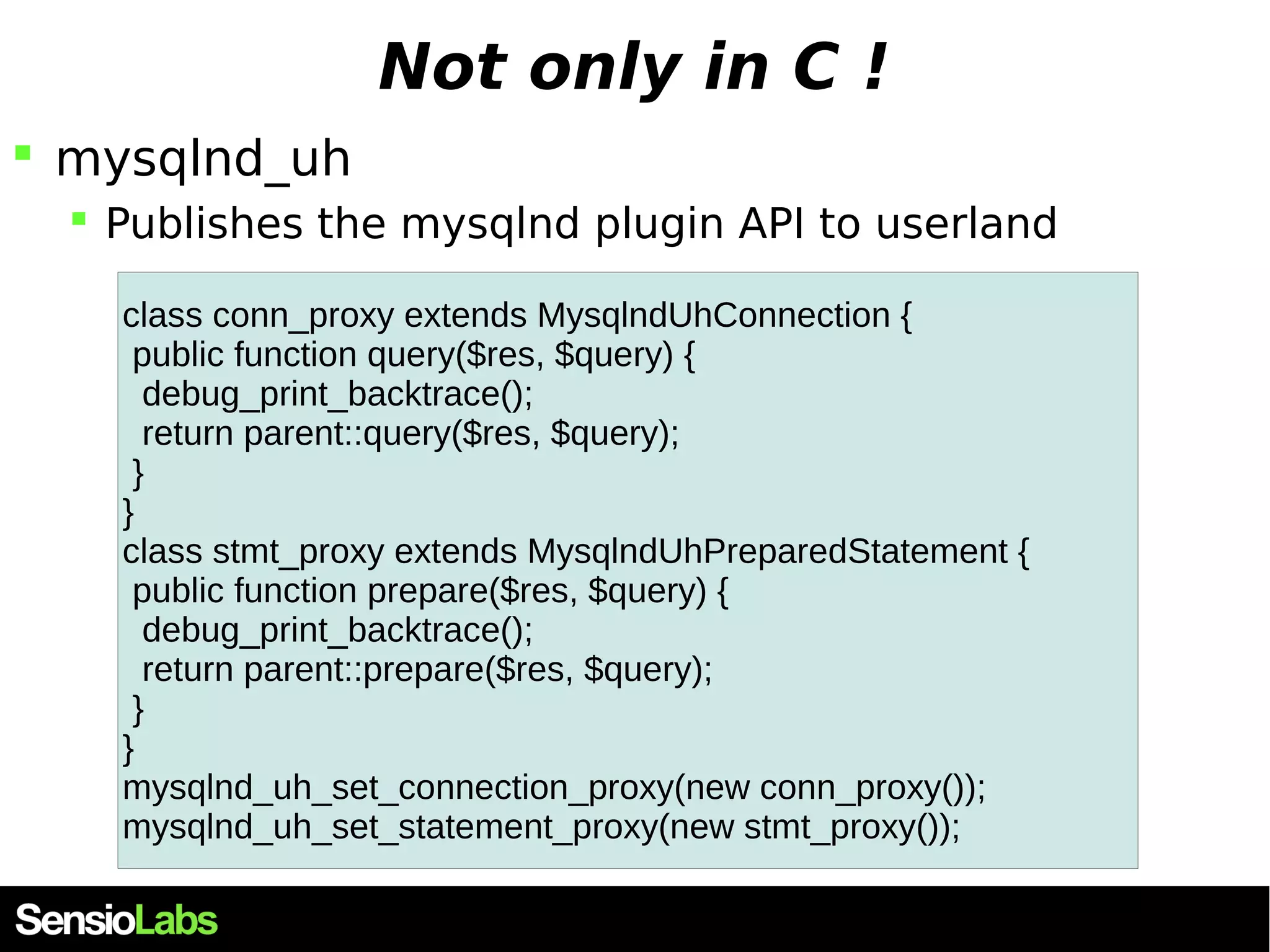 Not only in C !  mysqlnd_uh  Publishes the mysqlnd plugin API to userland class conn_proxy extends MysqlndUhConnection { public function query($res, $query) { debug_print_backtrace(); return parent::query($res, $query); } } class stmt_proxy extends MysqlndUhPreparedStatement { public function prepare($res, $query) { debug_print_backtrace(); return parent::prepare($res, $query); } } mysqlnd_uh_set_connection_proxy(new conn_proxy()); mysqlnd_uh_set_statement_proxy(new stmt_proxy()); 