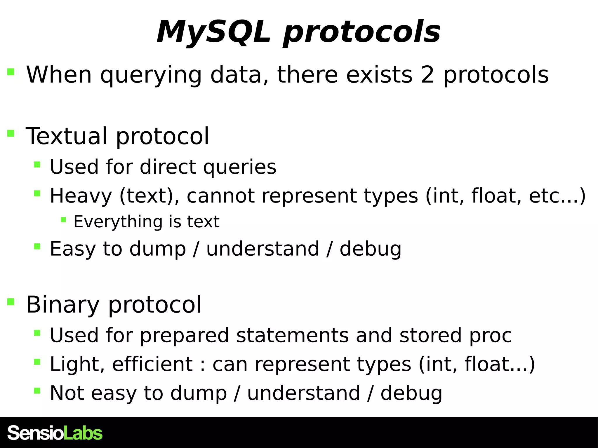 MySQL protocols  When querying data, there exists 2 protocols  Textual protocol  Used for direct queries  Heavy (text), cannot represent types (int, float, etc...)  Everything is text  Easy to dump / understand / debug  Binary protocol  Used for prepared statements and stored proc  Light, efficient : can represent types (int, float...)  Not easy to dump / understand / debug 