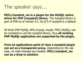 The speaker says...
PECL/mysqlnd_ms is a plugin for the MySQL native
driver for PHP (mysqlnd) library. The mysqlnd library is
part of PHP as of version 5.3. As of 5.4 mysqlnd is a default.


All three PHP MySQL APIs (mysql, mysqli, PDO_MySQL) can
be compiled to use the mysqlnd library, thus all existing
PHP MySQL application are supported by the plugin.


From an applications point of view a mysqlnd plugin
can act as a transparent proxy. Depending on the use
case, no code changes are needed. PECL/mysqlnd_ms
can be a drop-in solution.
 