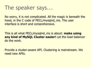 The speaker says...
No worry, it is not complicated. All the magic is beneath the
hood, in the C code of PECL/mysqlnd_ms. The user
interface is short and comprehensive.


This is all what PECL/mysqlnd_ms is about: make using
any kind of MySQL Cluster easier! Let the load balancer
do the work.


Provide a cluster-aware API. Clustering is mainstream. We
need new APIs.
 