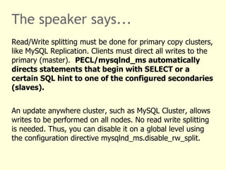 The speaker says...
Read/Write splitting must be done for primary copy clusters,
like MySQL Replication. Clients must direct all writes to the
primary (master). PECL/mysqlnd_ms automatically
directs statements that begin with SELECT or a
certain SQL hint to one of the configured secondaries
(slaves).


An update anywhere cluster, such as MySQL Cluster, allows
writes to be performed on all nodes. No read write splitting
is needed. Thus, you can disable it on a global level using
the configuration directive mysqlnd_ms.disable_rw_split.
 