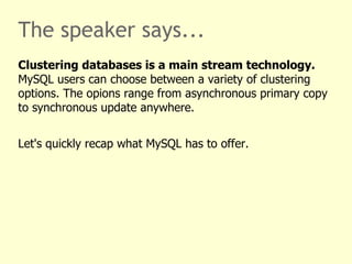 The speaker says...
Clustering databases is a main stream technology.
MySQL users can choose between a variety of clustering
options. The opions range from asynchronous primary copy
to synchronous update anywhere.


Let's quickly recap what MySQL has to offer.
 