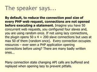 The speaker says...
By default, to reduce the connection pool size of
every PHP web request, connections are not opened
before executing a statement. Imagine you have 50
concurrent web requests, you configured four slaves and,
you are using random once. If not using lazy connections,
the plugin opens 50 x 4 = 200 slave connections but uses at
max 50 of them (random once). Every connection occupies
resources – ever seen a PHP application opening
connections before using? There are many badly written
ones...


Many connection state changing API calls are buffered and
replayed when opening lazy to prevent pitfalls.
 