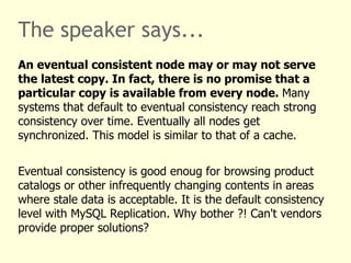 The speaker says...
An eventual consistent node may or may not serve
the latest copy. In fact, there is no promise that a
particular copy is available from every node. Many
systems that default to eventual consistency reach strong
consistency over time. Eventually all nodes get
synchronized. This model is similar to that of a cache.


Eventual consistency is good enoug for browsing product
catalogs or other infrequently changing contents in areas
where stale data is acceptable. It is the default consistency
level with MySQL Replication. Why bother ?! Can't vendors
provide proper solutions?
 