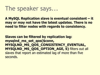 The speaker says...
A MySQL Replication slave is eventual consistent – it
may or may not have the latest updates. There is no
need to filter nodes with regards to consistency.


Slaves can be filtered by replication lag:
mysqlnd_ms_set_qos($conn,
MYSQLND_MS_QOS_CONSISTENCY_EVENTUAL,
MYSQLND_MS_QOS_OPTION_AGE, 5) filters out all
slaves that report an estimated lag of more than five
seconds.
 