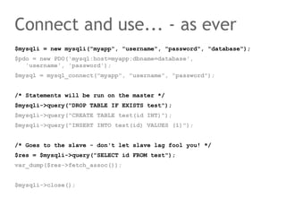 Connect and use... - as ever
$mysqli = new mysqli("myapp", "username", "password", "database");
$pdo = new PDO('mysql:host=myapp;dbname=database',
   'username', 'password');
$mysql = mysql_connect("myapp", "username", "password");


/* Statements will be run on the master */
$mysqli->query("DROP TABLE IF EXISTS test");
$mysqli->query("CREATE TABLE test(id INT)");
$mysqli->query("INSERT INTO test(id) VALUES (1)");


/* Goes to the slave - don't let slave lag fool you! */
$res = $mysqli->query("SELECT id FROM test");
var_dump($res->fetch_assoc());


$mysqli->close();
 