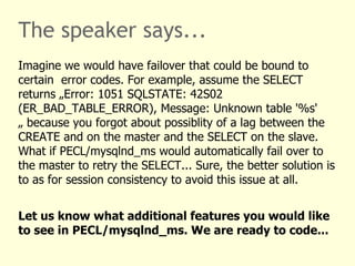 The speaker says...
Imagine we would have failover that could be bound to
certain error codes. For example, assume the SELECT
returns „Error: 1051 SQLSTATE: 42S02
(ER_BAD_TABLE_ERROR), Message: Unknown table '%s'
„ because you forgot about possiblity of a lag between the
CREATE and on the master and the SELECT on the slave.
What if PECL/mysqlnd_ms would automatically fail over to
the master to retry the SELECT... Sure, the better solution is
to as for session consistency to avoid this issue at all.


Let us know what additional features you would like
to see in PECL/mysqlnd_ms. We are ready to code...
 