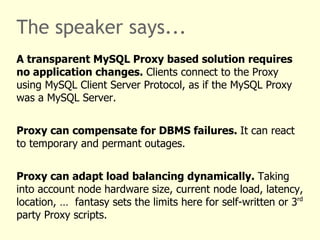 The speaker says...
A transparent MySQL Proxy based solution requires
no application changes. Clients connect to the Proxy
using MySQL Client Server Protocol, as if the MySQL Proxy
was a MySQL Server.


Proxy can compensate for DBMS failures. It can react
to temporary and permant outages.


Proxy can adapt load balancing dynamically. Taking
into account node hardware size, current node load, latency,
location, … fantasy sets the limits here for self-written or 3rd
party Proxy scripts.
 