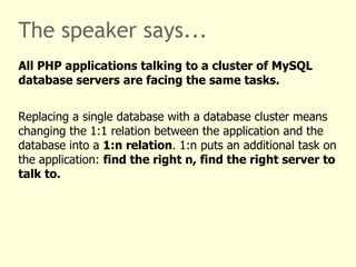 The speaker says...
All PHP applications talking to a cluster of MySQL
database servers are facing the same tasks.


Replacing a single database with a database cluster means
changing the 1:1 relation between the application and the
database into a 1:n relation. 1:n puts an additional task on
the application: find the right n, find the right server to
talk to.
 