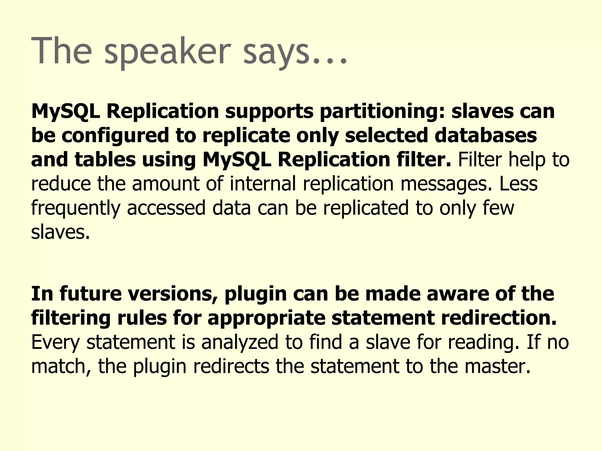The speaker says... No code changes for basic use cases. Install the plugin following standard PHP PECL procedures. Create a configuration file. Enable the plugin and set its configuration file in your PHP configuration using mysqlnd_ms.enable=1 and mysqlnd_ms.ini_file=config.ini .  In the plugin configuration create a section with the name of the host your application connects to, for example „hostname“. List master and slave servers. Any connection to „hostname“ is now handled by the plugin. Using any API. 