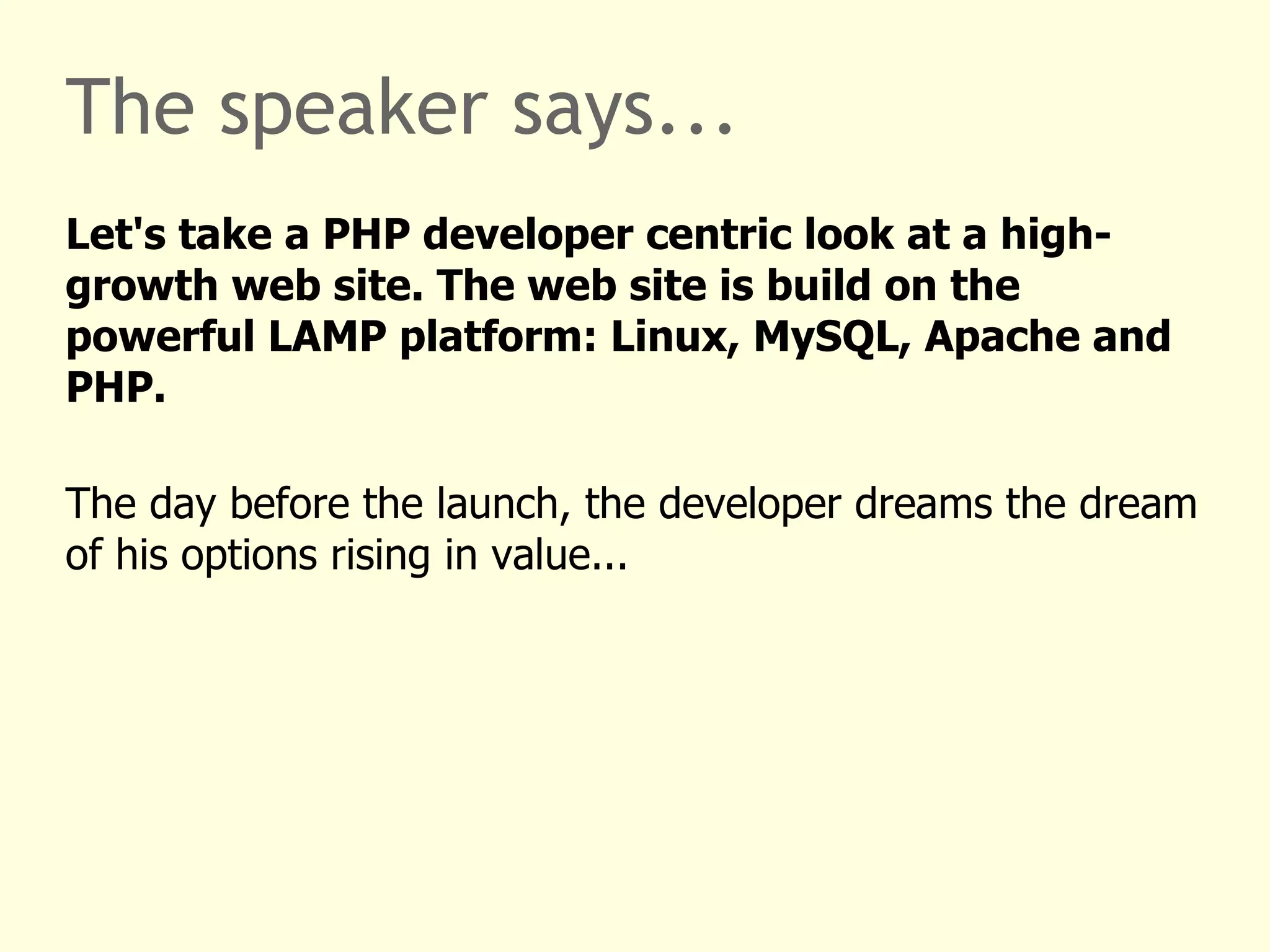 The speaker says... Let's take a PHP developer centric look at a high-growth web site. The web site is build on top of the industrial leading LAMP platform: Linux, MySQL, Apache and PHP. The day before the launch, the developer dreams the dream of his options or shares rising in value: 2x, 5x, 42x ... 