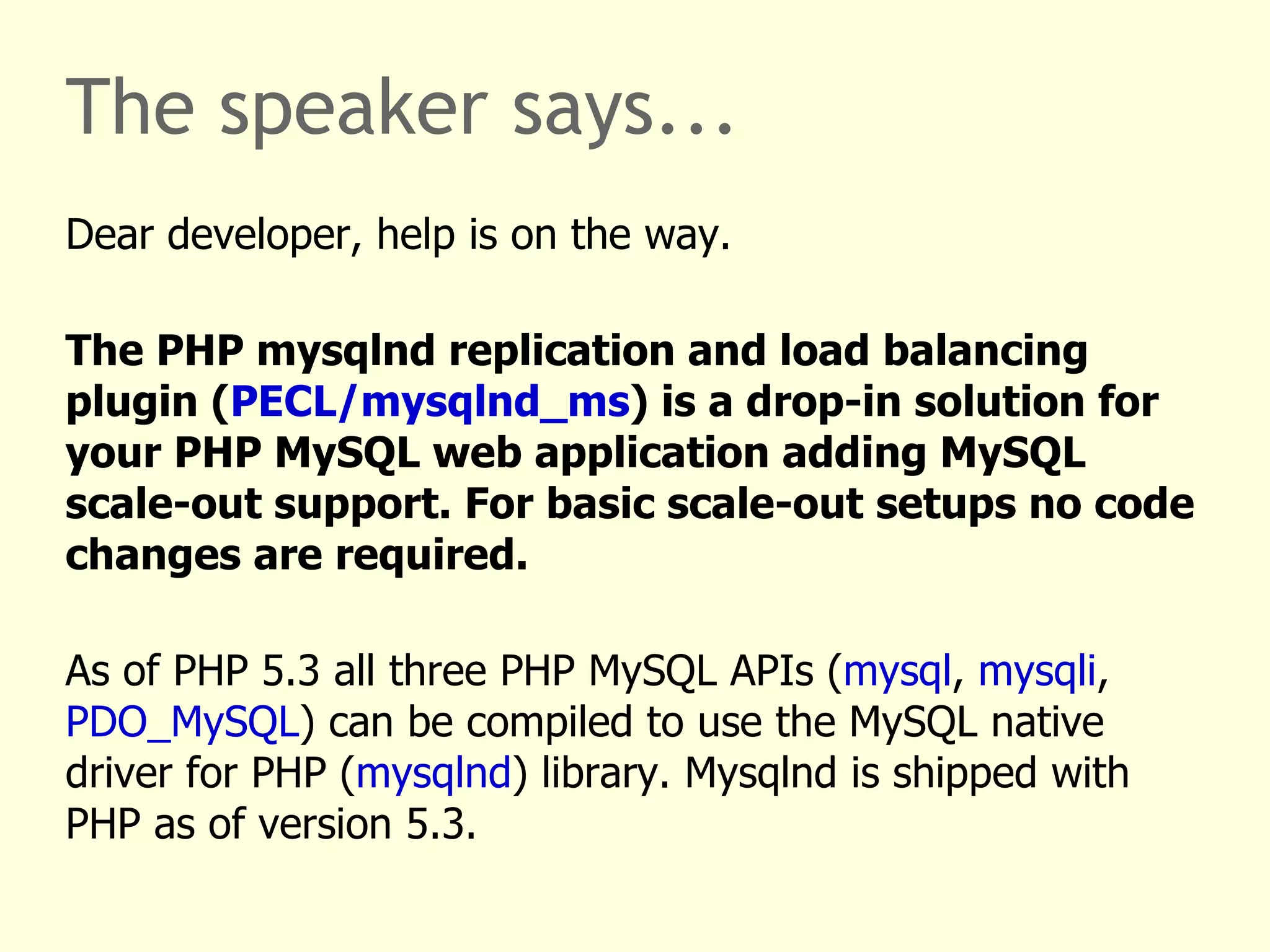 The speaker says... Dear developer, help is on the way. The PHP mysqlnd replication and load balancing plugin ( PECL/mysqlnd_ms ) is a drop-in solution for your PHP MySQL web application adding MySQL scale-out support. For basic scale-out setups no code changes are required. As of PHP 5.3 all three PHP MySQL APIs ( mysql ,  mysqli ,  PDO_MySQL ) can be compiled to use the MySQL native driver for PHP ( mysqlnd ) library. Mysqlnd is shipped with PHP as of version 5.3. It is a default as of PHP 5.4. 