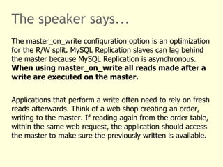 The speaker says... The plugin is not limited to but optimized for MySQL Replication.  The common clustering support feature set focusses on MySQL Replication.  For example, statement redirection covers read/write splitting and MySQL Replication filter support. All read accesses are executed on the slave servers, all writes are performed on the master. MySQL Replication supports table based partitioning, replicating selected tables to selected slaves only. The plugin can be made aware of this. 