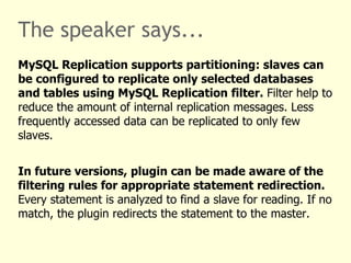 The speaker says... No code changes for basic use cases. Install the plugin following standard PHP PECL procedures. Create a configuration file. Enable the plugin and set its configuration file in your PHP configuration using mysqlnd_ms.enable=1 and mysqlnd_ms.ini_file=config.ini .  In the plugin configuration create a section with the name of the host your application connects to, for example „hostname“. List master and slave servers. Any connection to „hostname“ is now handled by the plugin. Using any API. 