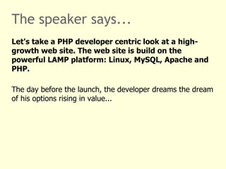 The speaker says... Let's take a PHP developer centric look at a high-growth web site. The web site is build on top of the industrial leading LAMP platform: Linux, MySQL, Apache and PHP. The day before the launch, the developer dreams the dream of his options or shares rising in value: 2x, 5x, 42x ... 
