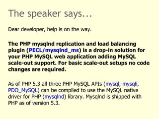 The speaker says... Dear developer, help is on the way. The PHP mysqlnd replication and load balancing plugin ( PECL/mysqlnd_ms ) is a drop-in solution for your PHP MySQL web application adding MySQL scale-out support. For basic scale-out setups no code changes are required. As of PHP 5.3 all three PHP MySQL APIs ( mysql ,  mysqli ,  PDO_MySQL ) can be compiled to use the MySQL native driver for PHP ( mysqlnd ) library. Mysqlnd is shipped with PHP as of version 5.3. It is a default as of PHP 5.4. 