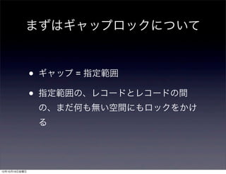 まずはギャップロックについて


               •   ギャップ = 指定範囲

               •   指定範囲の、レコードとレコードの間
                   の、まだ何も無い空間にもロックをかけ
                   る




12年10月19日金曜日
 
