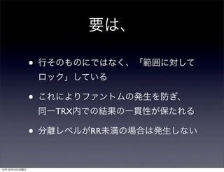 要は、

               •   行そのものにではなく、「範囲に対して
                   ロック」している

               •   これによりファントムの発生を防ぎ、
                   同一TRX内での結果の一貫性が保たれる

               •   分離レベルがRR未満の場合は発生しない



12年10月19日金曜日
 